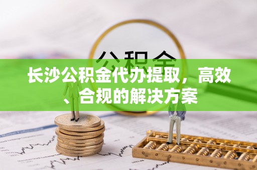 宣州长沙公积金代办提取，高效、合规的解决方案