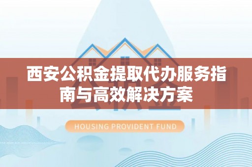 宣州西安公积金提取代办服务指南与高效解决方案