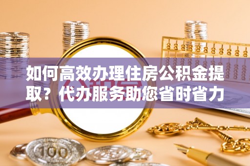 宣州如何高效办理住房公积金提取？代办服务助您省时省力