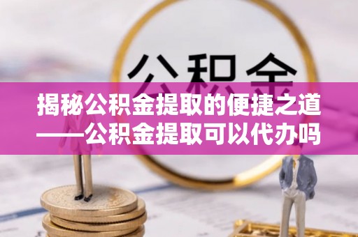 宣州揭秘公积金提取的便捷之道——公积金提取可以代办吗？