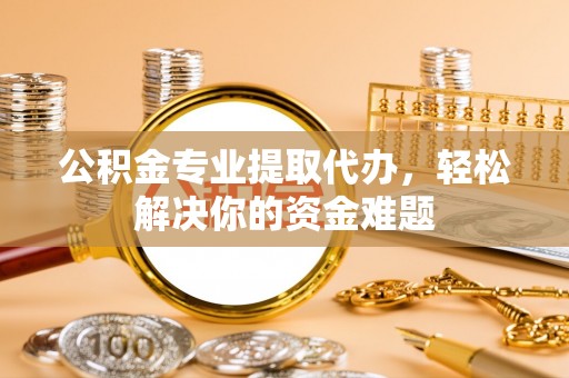 宣州公积金专业提取代办，轻松解决你的资金难题
