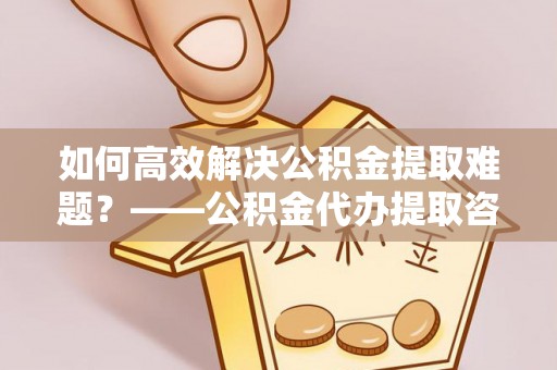 宣州如何高效解决公积金提取难题？——公积金代办提取咨询服务全解析
