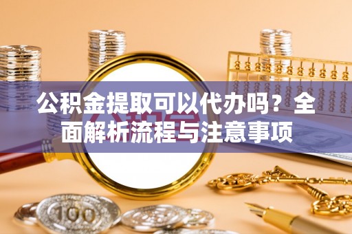 宣州公积金提取可以代办吗？全面解析流程与注意事项