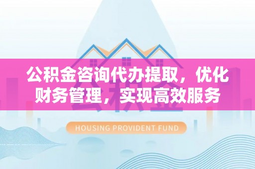 宣州公积金咨询代办提取，优化财务管理，实现高效服务