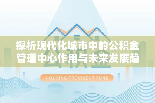 宣州探析现代化城市中的公积金管理中心作用与未来发展趋势