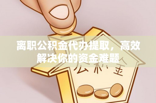 宣州离职公积金代办提取，高效解决你的资金难题