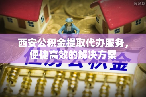 宣州西安公积金提取代办服务，便捷高效的解决方案