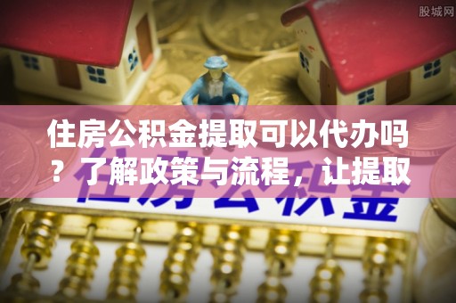 宣州住房公积金提取可以代办吗？了解政策与流程，让提取更便捷