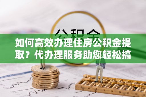 宣州如何高效办理住房公积金提取？代办理服务助您轻松搞定