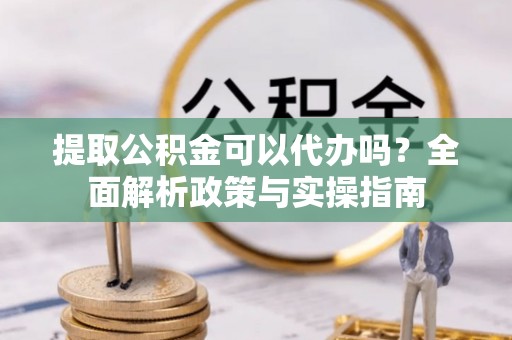 宣州提取公积金可以代办吗？全面解析政策与实操指南