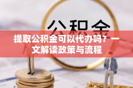 宣州提取公积金可以代办吗？一文解读政策与流程