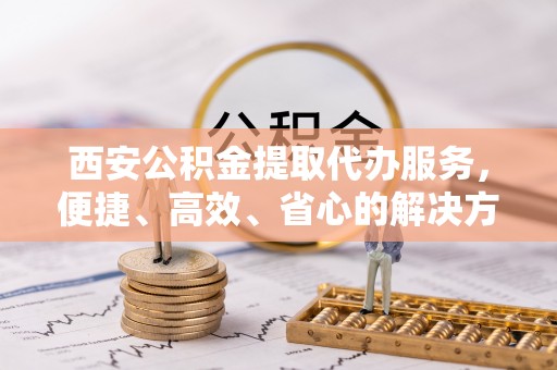 宣州西安公积金提取代办服务，便捷、高效、省心的解决方案
