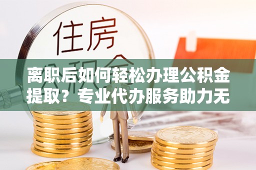 宣州离职后如何轻松办理公积金提取？专业代办服务助力无忧