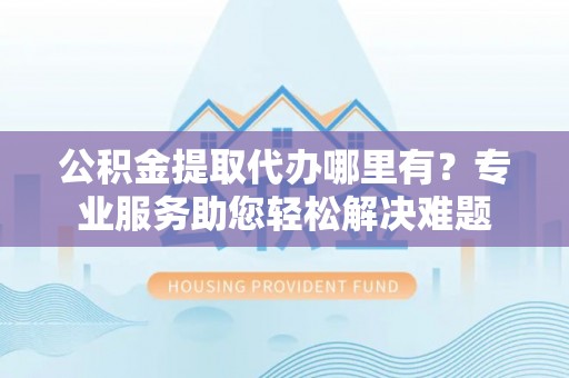 宣州公积金提取代办哪里有？专业服务助您轻松解决难题