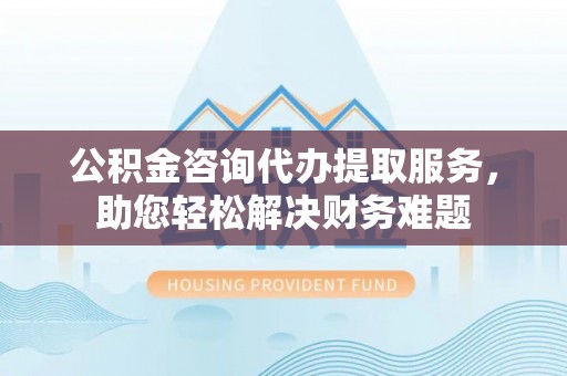 宣州公积金咨询代办提取服务，助您轻松解决财务难题