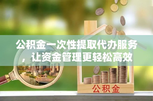 宣州公积金一次性提取代办服务，让资金管理更轻松高效