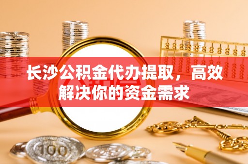 宣州长沙公积金代办提取，高效解决你的资金需求