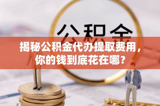 宣州揭秘公积金代办提取费用，你的钱到底花在哪？