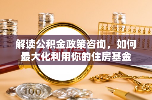 宣州解读公积金政策咨询，如何最大化利用你的住房基金