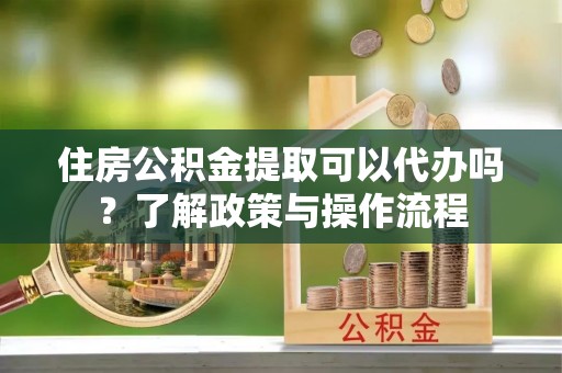 宣州住房公积金提取可以代办吗？了解政策与操作流程