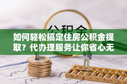 宣州如何轻松搞定住房公积金提取？代办理服务让你省心无忧