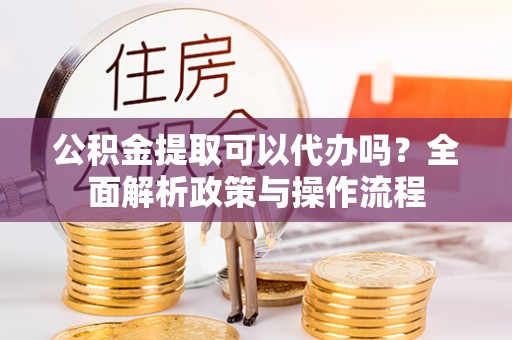 宣州公积金提取可以代办吗？全面解析政策与操作流程