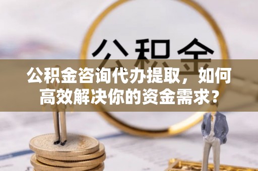 宣州公积金咨询代办提取，如何高效解决你的资金需求？