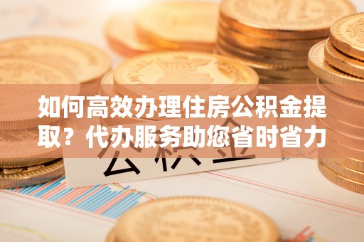 宣州如何高效办理住房公积金提取？代办服务助您省时省力
