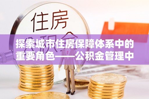 宣州探索城市住房保障体系中的重要角色——公积金管理中心