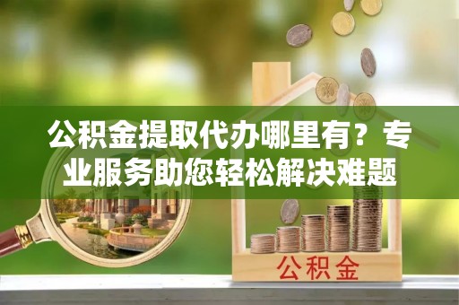 宣州公积金提取代办哪里有？专业服务助您轻松解决难题