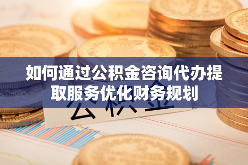 宣州如何通过公积金咨询代办提取服务优化财务规划