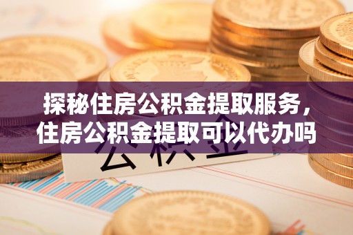 宣州探秘住房公积金提取服务，住房公积金提取可以代办吗的全方位解析