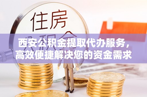 宣州西安公积金提取代办服务，高效便捷解决您的资金需求