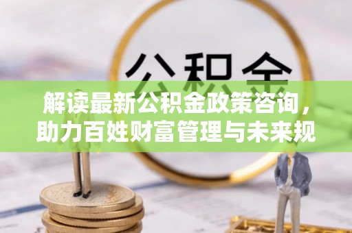宣州解读最新公积金政策咨询，助力百姓财富管理与未来规划