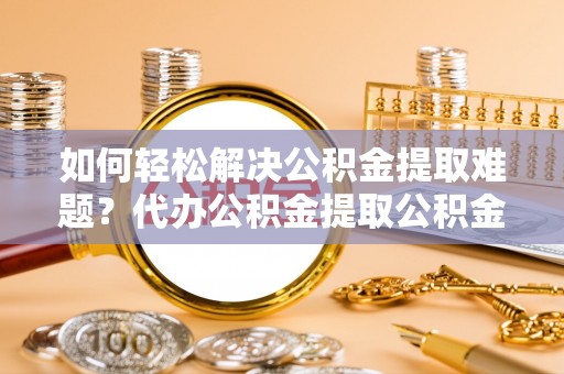 宣州如何轻松解决公积金提取难题？代办公积金提取公积金服务详解