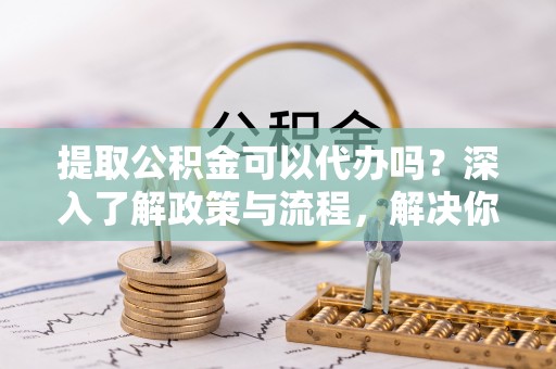 宣州提取公积金可以代办吗？深入了解政策与流程，解决你的疑问