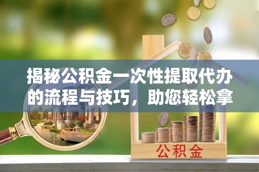 宣州揭秘公积金一次性提取代办的流程与技巧，助您轻松拿钱！