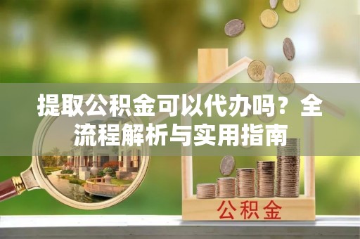 宣州提取公积金可以代办吗？全流程解析与实用指南