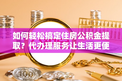 宣州如何轻松搞定住房公积金提取？代办理服务让生活更便捷！