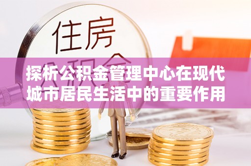 宣州探析公积金管理中心在现代城市居民生活中的重要作用