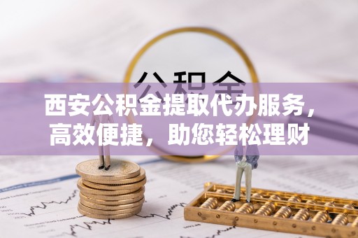 宣州西安公积金提取代办服务，高效便捷，助您轻松理财
