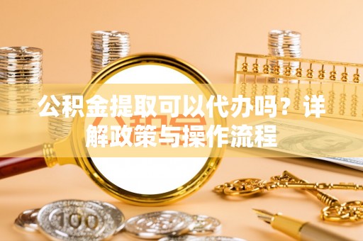 宣州公积金提取可以代办吗？详解政策与操作流程