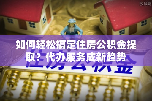 宣州如何轻松搞定住房公积金提取？代办服务成新趋势