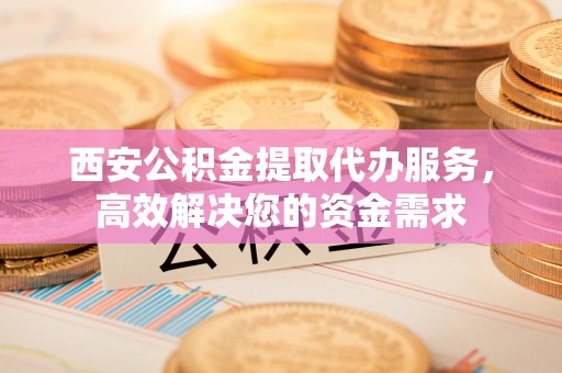 宣州西安公积金提取代办服务，高效解决您的资金需求