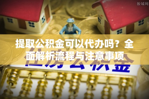 宣州提取公积金可以代办吗？全面解析流程与注意事项