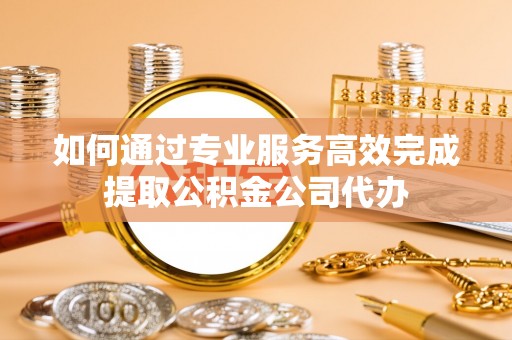 宣州如何通过专业服务高效完成提取公积金公司代办