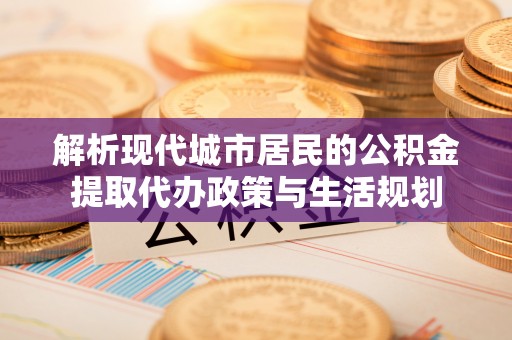 宣州解析现代城市居民的公积金提取代办政策与生活规划