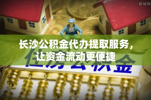 宣州长沙公积金代办提取服务，让资金流动更便捷