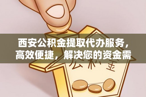 宣州西安公积金提取代办服务，高效便捷，解决您的资金需求