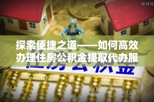 宣州探索便捷之道——如何高效办理住房公积金提取代办服务